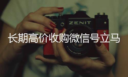 长期高价收购微信号立马24小时在线回收vx结账（长期高价收购微信号立马结账可以吗）